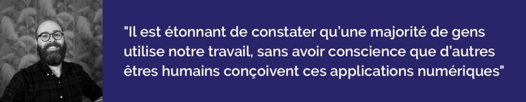 Il est étonnant de constater qu’une grande majorité de gens utilise notre travail plusieurs heures par jour, sans avoir conscience que d’autres êtres humains conçoivent ces applications numériques… 