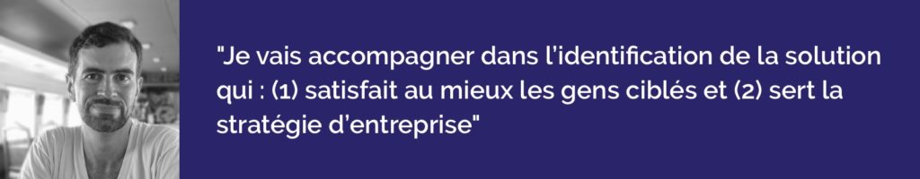 je vais accompagner cette même entreprise dans l’identification de la solution qui : (1) satisfait au mieux les gens qu’elle cible et (2) sert sa stratégie. 