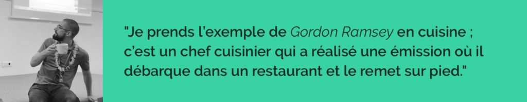 Je prends l’exemple de Gordon Ramsey 👨‍🍳 en cuisine ; c’est un chef cuisinier qui a réalisé une émission où il débarque dans un restaurant et le remet sur pied.