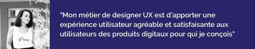 Mon métier de designer UX est d’apporter une expérience utilisateur agréable et satisfaisante aux utilisateurs des produits digitaux pour qui je conçois
