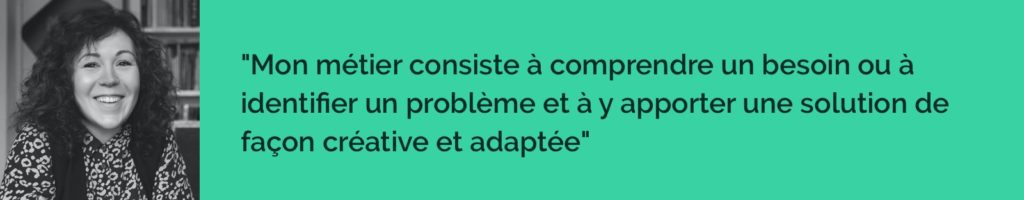 Mon métier consiste à comprendre un besoin ou à identifier un problème et à y apporter une solution de façon créative et adaptée. 