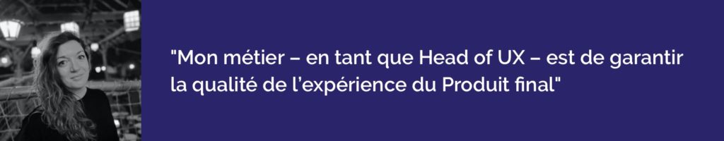 Mon métier - en tant que Head of UX - est de garantir la qualité de l'expérience du Produit final. 